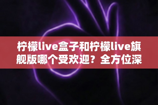柠檬live盒子和柠檬live旗舰版哪个受欢迎？全方位深度对比解析，助你一次选对不踩坑