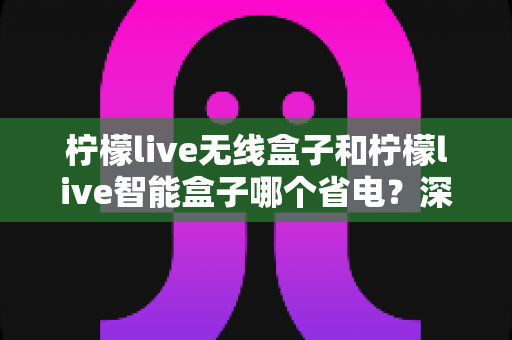 柠檬live无线盒子和柠檬live智能盒子哪个省电？深度解析两款盒子功耗差异与省电选购全攻略