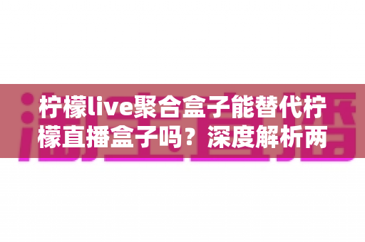 柠檬live聚合盒子能替代柠檬直播盒子吗?深度解析两款设备差异与选购全指南 柠檬live聚合盒子能替代柠檬直播盒子吗?深度解析两款设备差异与选购全指南