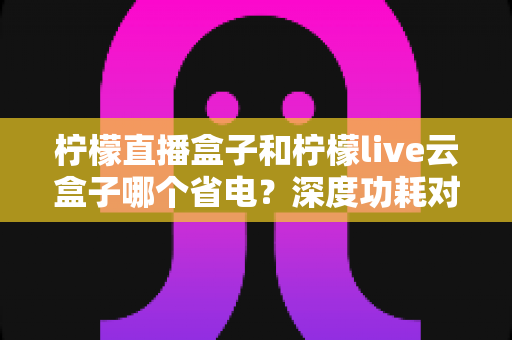 柠檬直播盒子和柠檬live云盒子哪个省电?深度功耗对比与实用省电指南 柠檬直播盒子和柠檬live云盒子哪个省电?深度功耗对比与实用省电指南