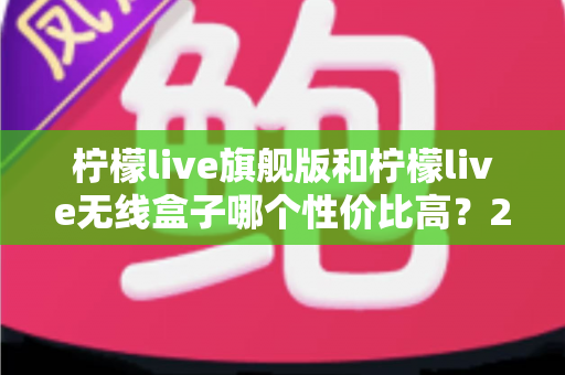 柠檬live旗舰版和柠檬live无线盒子哪个性价比高？2025年直播设备选购深度对比指南