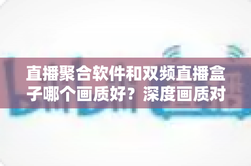 直播聚合软件和双频直播盒子哪个画质好?深度画质对比评测与选购全攻略 直播聚合软件和双频直播盒子哪个画质好?深度画质对比评测与选购全攻略