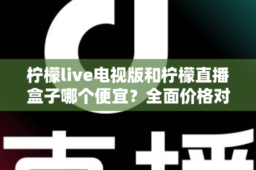 柠檬live电视版和柠檬直播盒子哪个便宜?全面价格对比与省钱选购指南 柠檬live电视版和柠檬直播盒子哪个便宜?全面价格对比与省钱选购指南