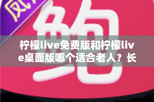 柠檬live免费版和柠檬live桌面版哪个适合老人？长辈用户选择指南与实用建议