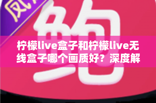 柠檬live盒子和柠檬live无线盒子哪个画质好？深度解析两款设备的画质差异与选购指南
