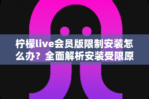 柠檬live会员版限制安装怎么办？全面解析安装受限原因与实用解决指南