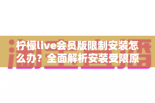 柠檬live会员版限制安装怎么办？全面解析安装受限原因与实用解决指南