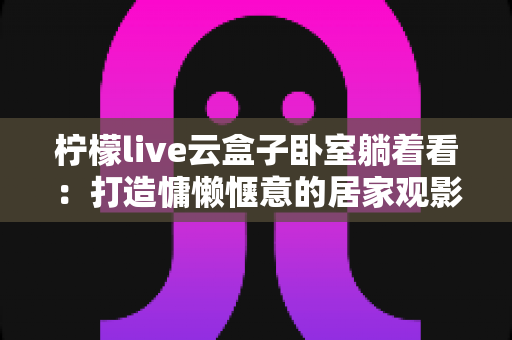 柠檬live云盒子卧室躺着看：打造慵懒惬意的居家观影全新体验