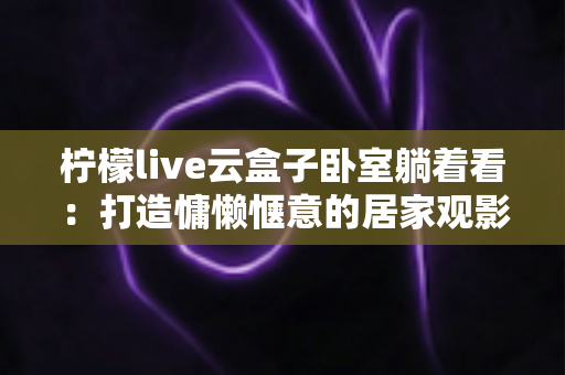 柠檬live云盒子卧室躺着看：打造慵懒惬意的居家观影全新体验