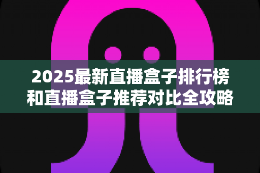 2025最新直播盒子排行榜和直播盒子推荐对比全攻略：手把手教你选出最适合自己的那一款