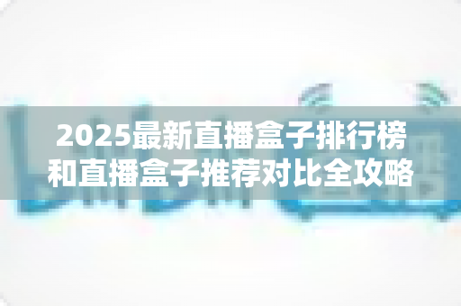 2025最新直播盒子排行榜和直播盒子推荐对比全攻略：手把手教你选出最适合自己的那一款