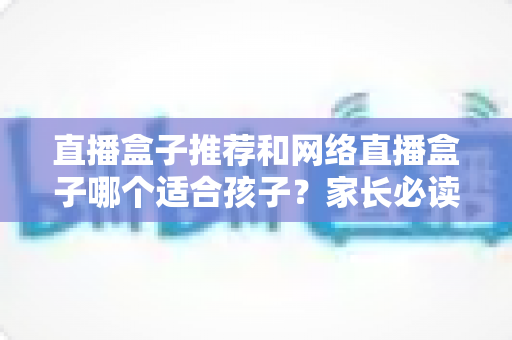 直播盒子推荐和网络直播盒子哪个适合孩子?家长必读的选购指南与安全使用全解析 直播盒子推荐和网络直播盒子哪个适合孩子?家长必读的选购指南与安全使用全解析