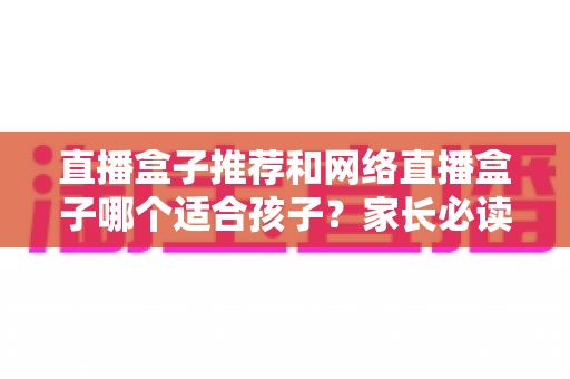 直播盒子推荐和网络直播盒子哪个适合孩子?家长必读的选购指南与安全使用全解析 直播盒子推荐和网络直播盒子哪个适合孩子?家长必读的选购指南与安全使用全解析