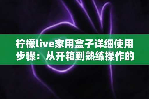柠檬live家用盒子详细使用步骤:从开箱到熟练操作的新手全流程指南 柠檬live家用盒子详细使用步骤:从开箱到熟练操作的新手全流程指南