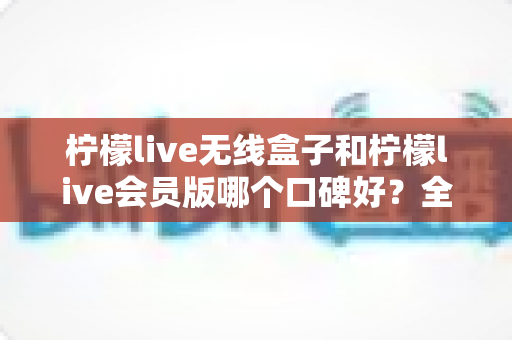 柠檬live无线盒子和柠檬live会员版哪个口碑好？全网口碑深度解析与选购避坑指南，一次选对不踩坑