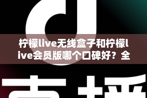 柠檬live无线盒子和柠檬live会员版哪个口碑好？全网口碑深度解析与选购避坑指南，一次选对不踩坑