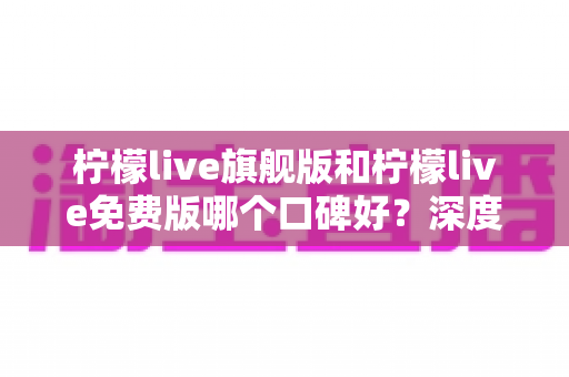 柠檬live旗舰版和柠檬live免费版哪个口碑好？深度对比测评帮你选对版本