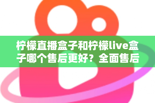 柠檬直播盒子和柠檬live盒子哪个售后更好？全面售后服务对比评测与选购避坑指南