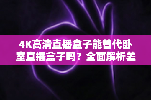 4K高清直播盒子能替代卧室直播盒子吗?全面解析差异、使用场景与选购避坑指南 4K高清直播盒子能替代卧室直播盒子吗?全面解析差异、使用场景与选购避坑指南