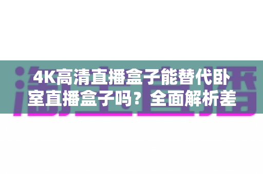 4K高清直播盒子能替代卧室直播盒子吗?全面解析差异、使用场景与选购避坑指南 4K高清直播盒子能替代卧室直播盒子吗?全面解析差异、使用场景与选购避坑指南
