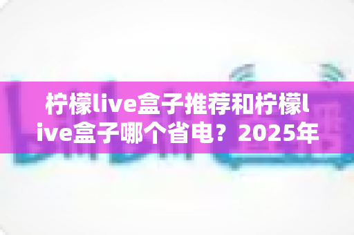 柠檬live盒子推荐和柠檬live盒子哪个省电?2025年最全选购与省电攻略 柠檬live盒子推荐和柠檬live盒子哪个省电?2025年最全选购与省电攻略
