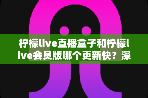 柠檬live直播盒子和柠檬live会员版哪个更新快？深度对比解析与选择指南