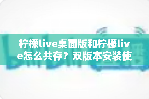柠檬live桌面版和柠檬live怎么共存？双版本安装使用全攻略与常见问题详解