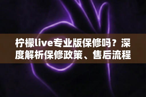 柠檬live专业版保修吗?深度解析保修政策、售后流程与用户权益保障指南 柠檬live专业版保修吗?深度解析保修政策、售后流程与用户权益保障指南