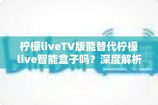 柠檬liveTV版能替代柠檬live智能盒子吗?深度解析两者差异与选择指南 柠檬liveTV版能替代柠檬live智能盒子吗?深度解析两者差异与选择指南