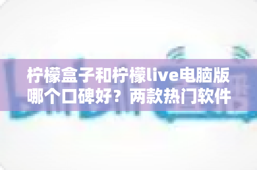 柠檬盒子和柠檬live电脑版哪个口碑好？两款热门软件深度对比测评全解析