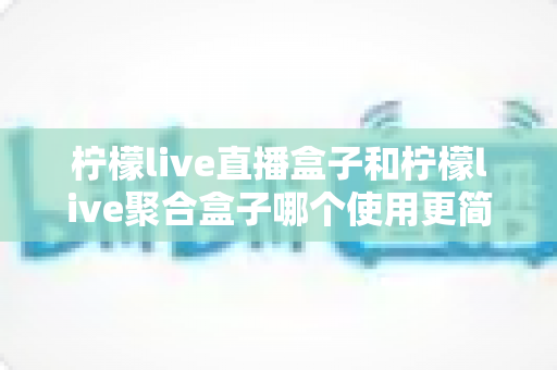 柠檬live直播盒子和柠檬live聚合盒子哪个使用更简单?新手入门全攻略与实测体验分享 柠檬live直播盒子和柠檬live聚合盒子哪个使用更简单?新手入门全攻略与实测体验分享