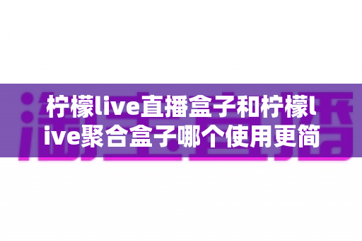 柠檬live直播盒子和柠檬live聚合盒子哪个使用更简单?新手入门全攻略与实测体验分享 柠檬live直播盒子和柠檬live聚合盒子哪个使用更简单?新手入门全攻略与实测体验分享