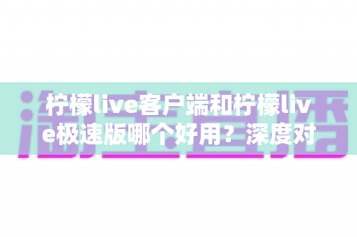 柠檬live客户端和柠檬live极速版哪个好用？深度对比分析帮你找到最适合的直播伴侣