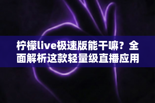 柠檬live极速版能干嘛？全面解析这款轻量级直播应用的功能与实用玩法