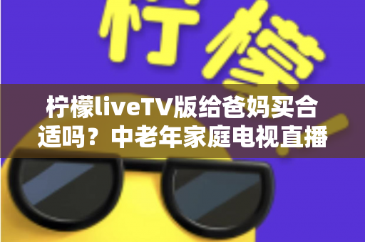 柠檬liveTV版给爸妈买合适吗？中老年家庭电视直播软件超全选购指南