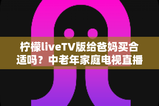 柠檬liveTV版给爸妈买合适吗？中老年家庭电视直播软件超全选购指南