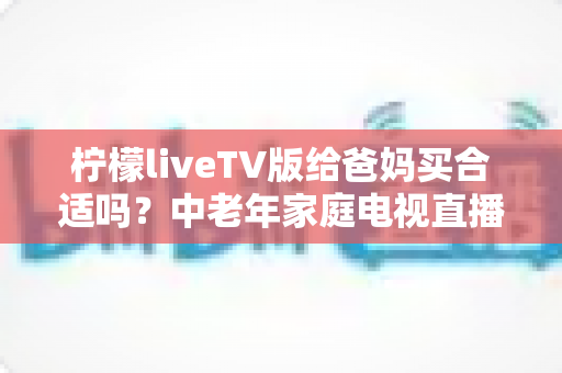 柠檬liveTV版给爸妈买合适吗？中老年家庭电视直播软件超全选购指南