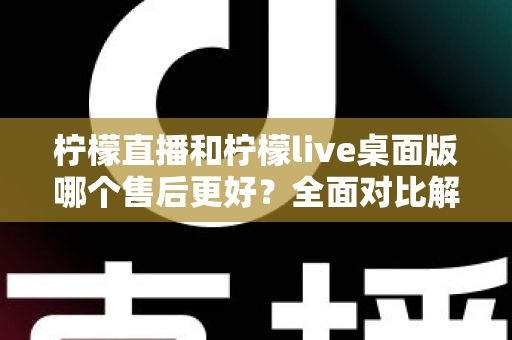 柠檬直播和柠檬live桌面版哪个售后更好？全面对比解析与选购指南
