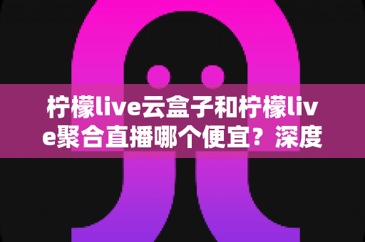 柠檬live云盒子和柠檬live聚合直播哪个便宜?深度价格对比与选购指南 柠檬live云盒子和柠檬live聚合直播哪个便宜?深度价格对比与选购指南