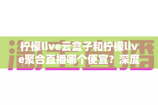 柠檬live云盒子和柠檬live聚合直播哪个便宜？深度价格对比与选购指南