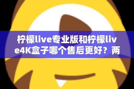 柠檬live专业版和柠檬live4K盒子哪个售后更好？两款设备售后服务深度对比与选购指南