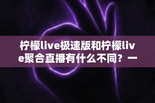 柠檬live极速版和柠檬live聚合直播有什么不同？一文读懂两大版本的核心区别，选对版本不踩坑