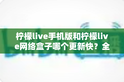 柠檬live手机版和柠檬live网络盒子哪个更新快？全面对比分析与更新指南