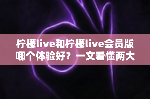 柠檬live和柠檬live会员版哪个体验好？一文看懂两大版本差异，选对版本不花冤枉钱