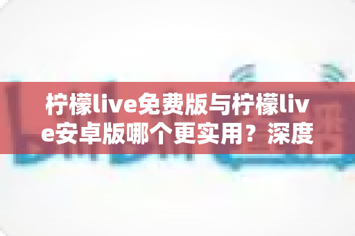 柠檬live免费版与柠檬live安卓版哪个更实用？深度对比评测帮你一键选出最适合的版本