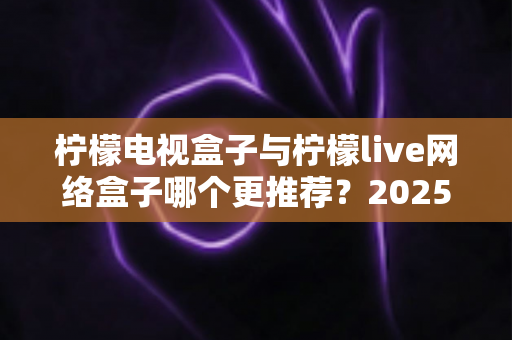 柠檬电视盒子与柠檬live网络盒子哪个更推荐？2025年最全选购对比指南，看完不再纠结