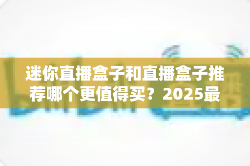 迷你直播盒子和直播盒子推荐哪个更值得买?2025最新选购避坑指南,一文帮你选对不花冤枉钱 迷你直播盒子和直播盒子推荐哪个更值得买?2025最新选购避坑指南,一文帮你选对不花冤枉钱