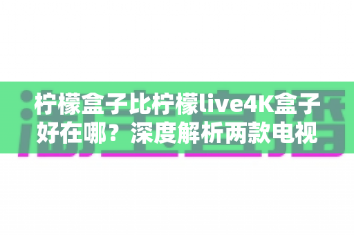柠檬盒子比柠檬live4K盒子好在哪?深度解析两款电视盒子的真实差距与选购指南 柠檬盒子比柠檬live4K盒子好在哪?深度解析两款电视盒子的真实差距与选购指南