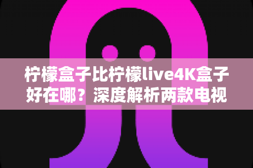 柠檬盒子比柠檬live4K盒子好在哪？深度解析两款电视盒子的真实差距与选购指南