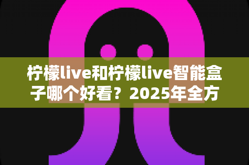 柠檬live和柠檬live智能盒子哪个好看?2025年全方位对比评测,帮你选对不选贵 柠檬live和柠檬live智能盒子哪个好看?2025年全方位对比评测,帮你选对不选贵